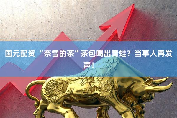 国元配资 “奈雪的茶”茶包喝出青蛙？当事人再发声！