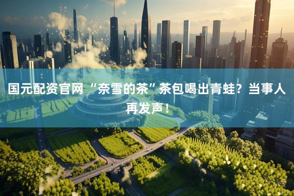 国元配资官网 “奈雪的茶”茶包喝出青蛙？当事人再发声！