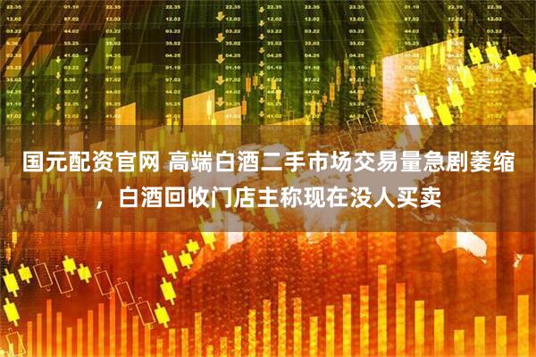 国元配资官网 高端白酒二手市场交易量急剧萎缩，白酒回收门店主称现在没人买卖