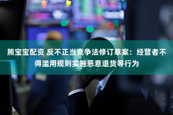 熊宝宝配资 反不正当竞争法修订草案：经营者不得滥用规则实施恶意退货等行为