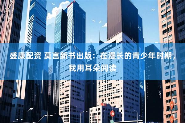 盛康配资 莫言新书出版：在漫长的青少年时期，我用耳朵阅读