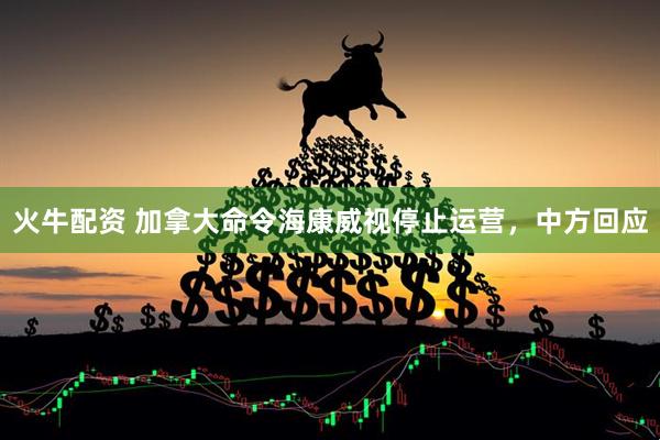 火牛配资 加拿大命令海康威视停止运营，中方回应