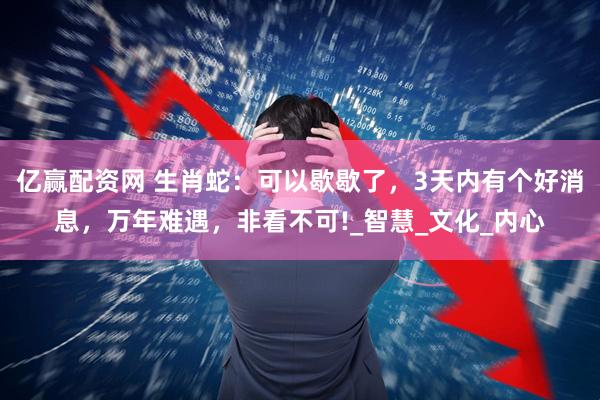 亿赢配资网 生肖蛇：可以歇歇了，3天内有个好消息，万年难遇，非看不可!_智慧_文化_内心