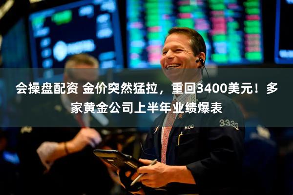 会操盘配资 金价突然猛拉，重回3400美元！多家黄金公司上半年业绩爆表