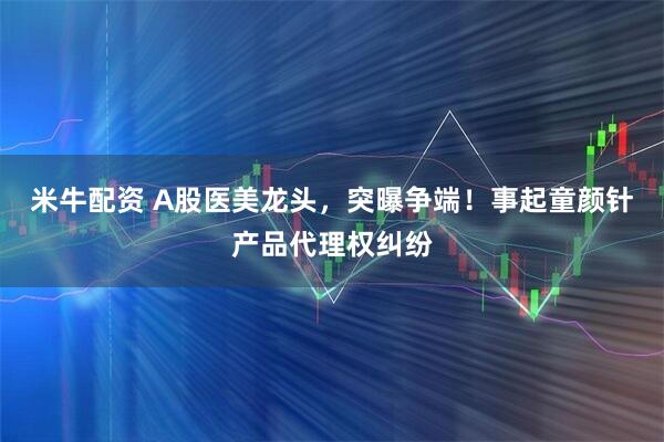 米牛配资 A股医美龙头，突曝争端！事起童颜针产品代理权纠纷