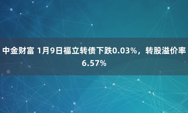 中金财富 1月9日福立转债下跌0.03%，转股溢价率6.57%