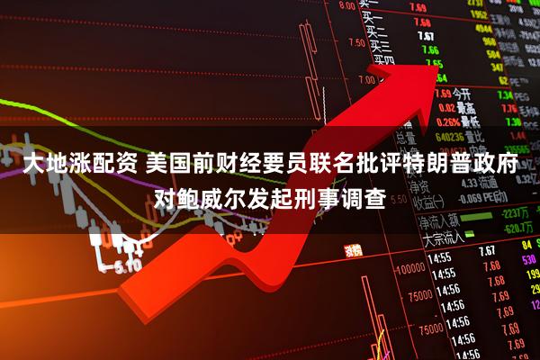 大地涨配资 美国前财经要员联名批评特朗普政府对鲍威尔发起刑事调查