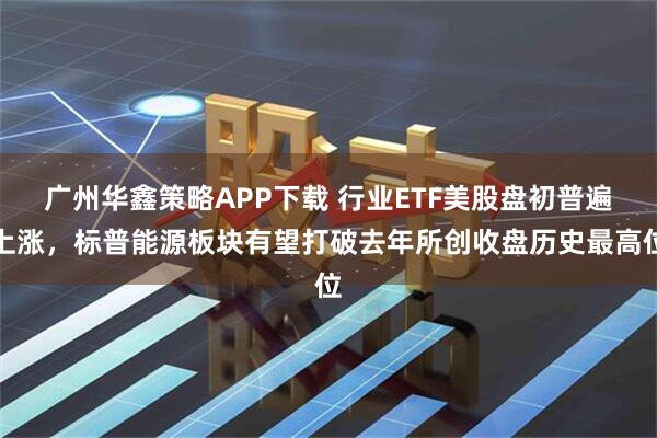 广州华鑫策略APP下载 行业ETF美股盘初普遍上涨，标普能源板块有望打破去年所创收盘历史最高位