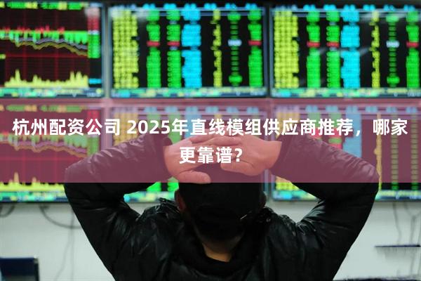 杭州配资公司 2025年直线模组供应商推荐，哪家更靠谱？