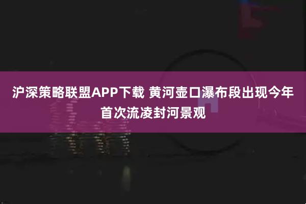 沪深策略联盟APP下载 黄河壶口瀑布段出现今年首次流凌封河景观