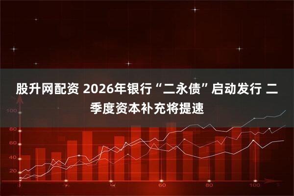 股升网配资 2026年银行“二永债”启动发行 二季度资本补充将提速