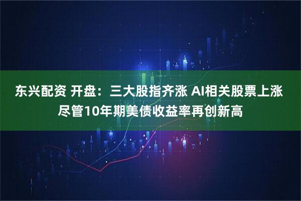 东兴配资 开盘：三大股指齐涨 AI相关股票上涨 尽管10年期美债收益率再创新高